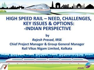 HIGH SPEED RAIL – NEED, CHALLENGES,
KEY ISSUES & OPTIONS:
-INDIAN PERSPECTIVE
by
Rajesh Prasad, IRSE
Chief Project Manager & Group General Manager
Rail Vikas Nigam Limited, Kolkata
 