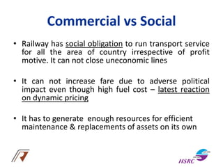 Commercial vs Social
• Railway has social obligation to run transport service
for all the area of country irrespective of profit
motive. It can not close uneconomic lines
• It can not increase fare due to adverse political
impact even though high fuel cost – latest reaction
on dynamic pricing
• It has to generate enough resources for efficient
maintenance & replacements of assets on its own
 
