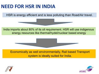 HSR is energy efficient and is less polluting than Road/Air travel.
India imports about 80% of its oil requirement. HSR will use indigenous
energy resources like thermal/hydel/nuclear based energy
Economically as well environmentally, Rail based Transport
system is ideally suited for India.
NEED FOR HSR IN INDIA
 