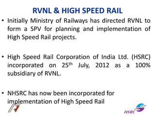 RVNL & HIGH SPEED RAIL
• Initially Ministry of Railways has directed RVNL to
form a SPV for planning and implementation of
High Speed Rail projects.
• High Speed Rail Corporation of India Ltd. (HSRC)
incorporated on 25th July, 2012 as a 100%
subsidiary of RVNL.
• NHSRC has now been incorporated for
implementation of High Speed Rail
 