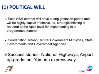 (1) POLITICAL WILL
 Each HSR corridor will have a long gestation period and
will be highly capital intensive, so, strategic thinking is
required at the Apex level for implementing in a
programmed manner
 Coordination among Central Government Ministries, State
Governments and Government Agencies
Success stories- National Highways, Airport
up-gradation, Yamuna express-way
 