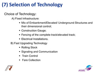 (7) Selection of Technology
Choice of Technology:
A) Fixed Infrastructure:
 Mix of Embankment/Elevated/ Underground Structures and
their dimensional control;
 Construction Gauge;
 Fencing of the complete track/elevated track;
 Electrical Installations.
B) Fast Upgrading Technology
 Rolling Stock
 Signaling and Communication
 Train Control
 Fare Collection
 
