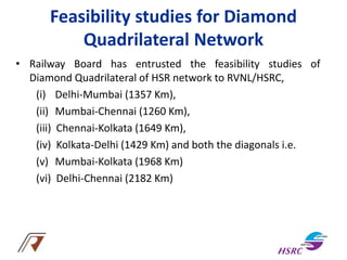 Feasibility studies for Diamond
Quadrilateral Network
• Railway Board has entrusted the feasibility studies of
Diamond Quadrilateral of HSR network to RVNL/HSRC,
(i) Delhi-Mumbai (1357 Km),
(ii) Mumbai-Chennai (1260 Km),
(iii) Chennai-Kolkata (1649 Km),
(iv) Kolkata-Delhi (1429 Km) and both the diagonals i.e.
(v) Mumbai-Kolkata (1968 Km)
(vi) Delhi-Chennai (2182 Km)
 