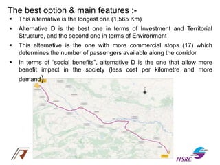 The best option & main features :-
 This alternative is the longest one (1,565 Km)
 Alternative D is the best one in terms of Investment and Territorial
Structure, and the second one in terms of Environment
 This alternative is the one with more commercial stops (17) which
determines the number of passengers available along the corridor
 In terms of “social benefits”, alternative D is the one that allow more
benefit impact in the society (less cost per kilometre and more
demand)
 
