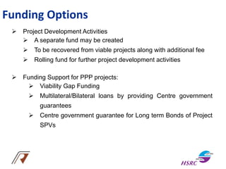 Funding Options
 Project Development Activities
 A separate fund may be created
 To be recovered from viable projects along with additional fee
 Rolling fund for further project development activities
 Funding Support for PPP projects:
 Viability Gap Funding
 Multilateral/Bilateral loans by providing Centre government
guarantees
 Centre government guarantee for Long term Bonds of Project
SPVs
 