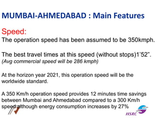MUMBAI-AHMEDABAD : Main Features
Speed:
The operation speed has been assumed to be 350kmph.
The best travel times at this speed (without stops)1’52”.
(Avg commercial speed will be 286 kmph)
At the horizon year 2021, this operation speed will be the
worldwide standard.
A 350 Km/h operation speed provides 12 minutes time savings
between Mumbai and Ahmedabad compared to a 300 Km/h
speed although energy consumption increases by 27%
 