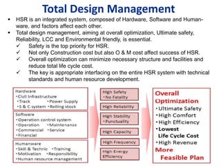 Total Design Management
 HSR is an integrated system, composed of Hardware, Software and Human-
ware, and factors affect each other.
 Total design management, aiming at overall optimization, Ultimate safety,
Reliability, LCC and Environmental friendly, is essential.
 Safety is the top priority for HSR.
 Not only Construction cost but also O & M cost affect success of HSR.
 Overall optimization can minimize necessary structure and facilities and
reduce total life cycle cost.
 The key is appropriate interfacing on the entire HSR system with technical
standards and human resource development.
 