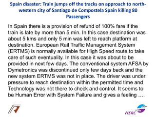 Spain disaster: Train jumps off the tracks on approach to north-
western city of Santiago de Compostela Spain killing 80
Passengers
In Spain there is a provision of refund of 100% fare if the
train is late by more than 5 min. In this case destination was
about 5 kms and only 5 min was left to reach platform at
destination. European Rail Traffic Management System
(ERTMS) is normally available for High Speed route to take
care of such eventuality. In this case it was about to be
provided in next few days. The conventional system AFSA by
Dymetronics was discontinued only few days back and the
new system ERTMS was not in place. The driver was under
pressure to reach destination within the permitted time and
Technology was not there to check and control. It seems to
be Human Error with System Failure and gives a feeling ….
 