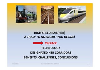 HIGH SPEED RAIL(HSR)
            A TRAIN TO NOWHERE: YOU DECIDE!
                          PREFACE
                        TECHNOLOGY
               DESIGNATED HSR CORRIDORS
            BENEFITS, CHALLENGES, CONCLUSIONS
9/16/2011             OLLI HIGH SPEED RAIL SEMINAR   1
 