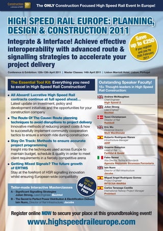 The ONLY Construction Focused High Speed Rail Event In Europe!



HigH Speed Rail euRope: planning,
deSign & ConStRuCtion 2011
                                                                                                               Save 50
integrate & interface! achieve effective                                                                         o 2
                                                                                                              p tou r€gister
                                                                                                             u y e
interoperability with advanced route &                                                                              if         ay by
                                                                                                                          and p bruary
signalling strategies to accelerate your                                                                                       e
                                                                                                                         25th F 11
                                                                                                                              20

project delivery
Conference & Exhibition: 12th-13th April 2011 | Master Classes: 14th April 2011 | Lisbon Marriott Hotel, Lisbon, Portugal



  The Essential Tool Kit: Everything you need                                Outstanding Speaker Faculty!
  to excel in High Speed Rail Construction!                                  15+ Thought-leaders in High Speed
                                                                             Rail Construction:
  All Aboard! Lucrative High Speed Rail                                           Andrew McNaughton
  contracts continue at full speed ahead…                                         Chief Engineer
                                                                                  High Speed 2
  Latest update on investment, policy and
                                                                                  Julian Strong
  development initiatives and the opportunities for your                          Lead Engineer
  construction company                                                            Bechtel
                                                                                  Tonni Christiansen
  The Route Of The Cause: Route planning                                          Director of Rail
  techniques to avoid disruptions to project delivery                             Ramboll
  Innovative methods of reducing project costs & how                              Eric Wu
  to successfully implement community cooperation                                 Divisional Director
                                                                                  Mott MacDonald
  tactics to ensure a smooth ride during construction
                                                                                  Roberto Rodriguez Illanes
  Stay On Track: Methods to ensure accurate                                       Infrastructure Manager
                                                                                  ADIF
  project programming
                                                                                  Graeme Bampton
  Insight into the techniques used across Europe to                               Head of Rail
  maintain budget, schedule & quality in order to meet                            Faithful & Gould

  client requirements in a fiercely competitive arena                             Fabio Senesi
                                                                                  Vice Director, Technical Standards
  Getting Mixed Signals? The future growth                                        Agenzia Nazionale Sicurezza Ferroviaria

  of ERTMS                                                                        Iain Nunn
                                                                                  Director of Rail Infrastructure
  Stay at the forefront of HSR signalling innovation                              Jacobs
  whilst ensuring European-wide compatibility                                     Miguel Angel Rodriguez Gomez
                                                    Sign                          Project Engineer
                                                   for up
                                                All the                           INTECSA-INARSA
                                                   A            c
                                                              Pas cess
  Tailor-made Interactive Masterclasses                                           Carlos Tarazaga Castilla
  A - Significant Signalling Strategies                          s                International Railway Project Manager
                                                                                  Prointect
      Julian Strong, Lead Engineer, Bechtel
  B - The Secret to Perfect Power Distribution & Electrification Delivery
      Iain Nunn, Director of Rail Infrastructure, Jacobs



  Register online NOW to secure your place at this groundbreaking event!
                www.highspeedraileurope.com
 