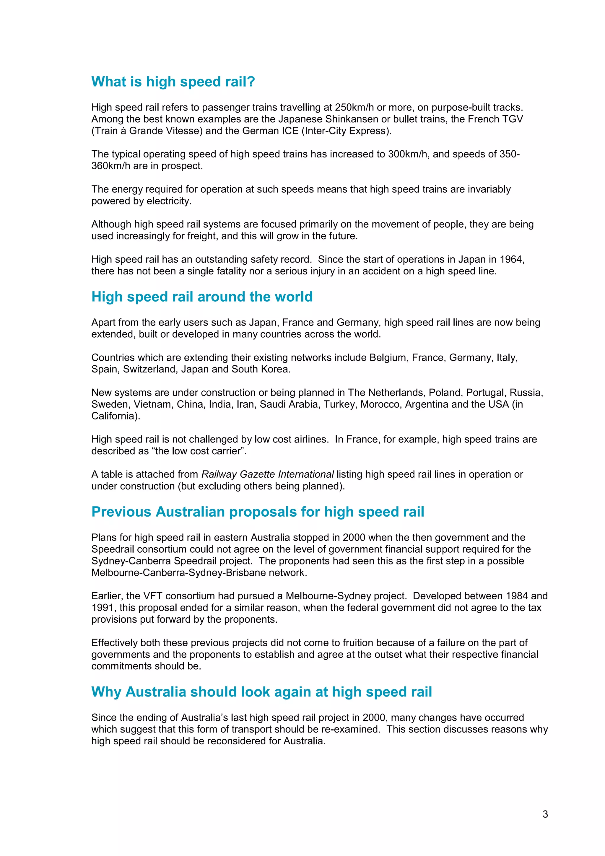 What is high speed rail?
High speed rail refers to passenger trains travelling at 250km/h or more, on purpose-built tracks.
Among the best known examples are the Japanese Shinkansen or bullet trains, the French TGV
(Train à Grande Vitesse) and the German ICE (Inter-City Express).

The typical operating speed of high speed trains has increased to 300km/h, and speeds of 350-
360km/h are in prospect.

The energy required for operation at such speeds means that high speed trains are invariably
powered by electricity.

Although high speed rail systems are focused primarily on the movement of people, they are being
used increasingly for freight, and this will grow in the future.

High speed rail has an outstanding safety record. Since the start of operations in Japan in 1964,
there has not been a single fatality nor a serious injury in an accident on a high speed line.

High speed rail around the world
Apart from the early users such as Japan, France and Germany, high speed rail lines are now being
extended, built or developed in many countries across the world.

Countries which are extending their existing networks include Belgium, France, Germany, Italy,
Spain, Switzerland, Japan and South Korea.

New systems are under construction or being planned in The Netherlands, Poland, Portugal, Russia,
Sweden, Vietnam, China, India, Iran, Saudi Arabia, Turkey, Morocco, Argentina and the USA (in
California).

High speed rail is not challenged by low cost airlines. In France, for example, high speed trains are
described as “the low cost carrier”.

A table is attached from Railway Gazette International listing high speed rail lines in operation or
under construction (but excluding others being planned).

Previous Australian proposals for high speed rail
Plans for high speed rail in eastern Australia stopped in 2000 when the then government and the
Speedrail consortium could not agree on the level of government financial support required for the
Sydney-Canberra Speedrail project. The proponents had seen this as the first step in a possible
Melbourne-Canberra-Sydney-Brisbane network.

Earlier, the VFT consortium had pursued a Melbourne-Sydney project. Developed between 1984 and
1991, this proposal ended for a similar reason, when the federal government did not agree to the tax
provisions put forward by the proponents.

Effectively both these previous projects did not come to fruition because of a failure on the part of
governments and the proponents to establish and agree at the outset what their respective financial
commitments should be.

Why Australia should look again at high speed rail
Since the ending of Australia’s last high speed rail project in 2000, many changes have occurred
which suggest that this form of transport should be re-examined. This section discusses reasons why
high speed rail should be reconsidered for Australia.




                                                                                                        3
 