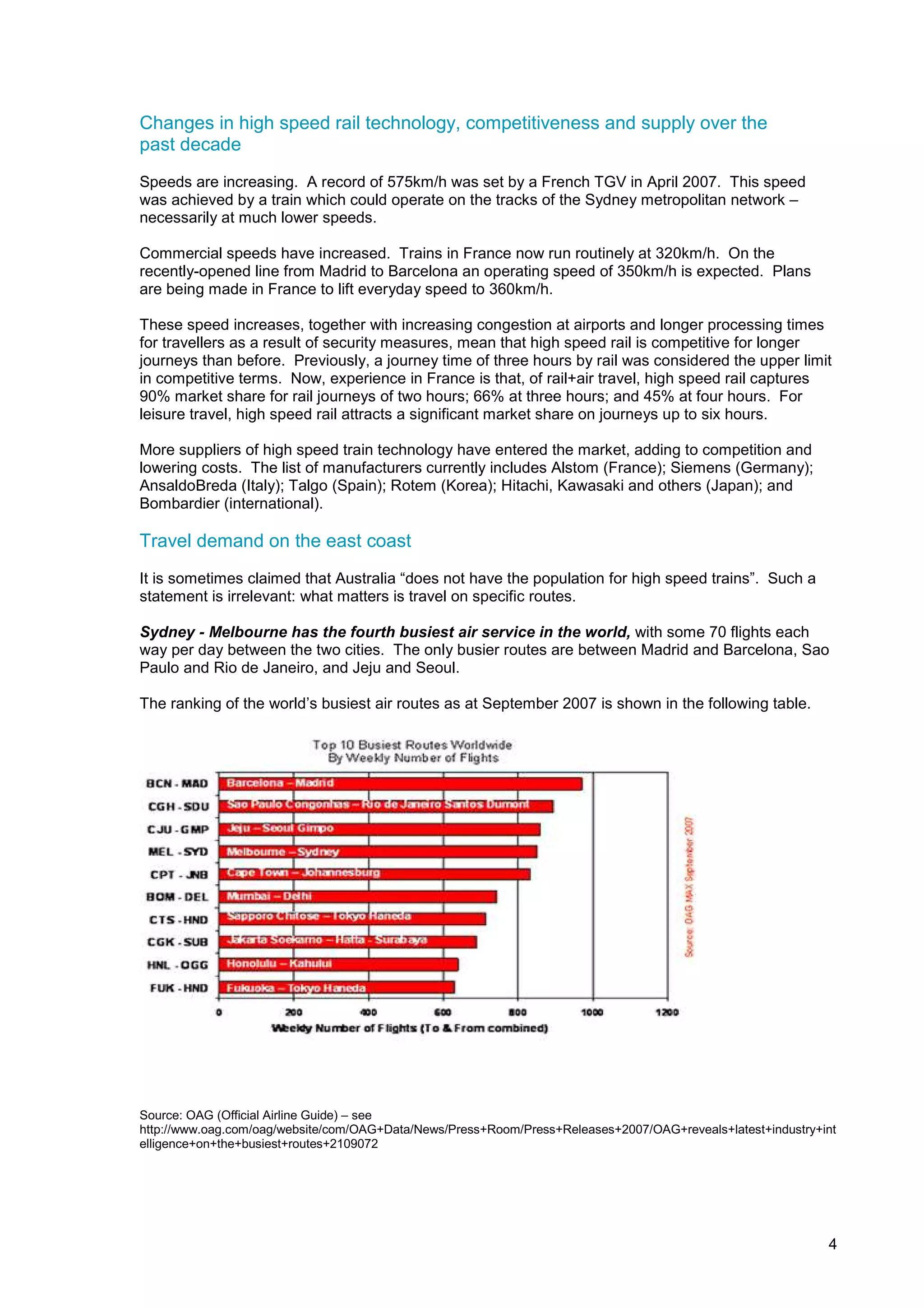 Changes in high speed rail technology, competitiveness and supply over the
past decade
Speeds are increasing. A record of 575km/h was set by a French TGV in April 2007. This speed
was achieved by a train which could operate on the tracks of the Sydney metropolitan network –
necessarily at much lower speeds.

Commercial speeds have increased. Trains in France now run routinely at 320km/h. On the
recently-opened line from Madrid to Barcelona an operating speed of 350km/h is expected. Plans
are being made in France to lift everyday speed to 360km/h.

These speed increases, together with increasing congestion at airports and longer processing times
for travellers as a result of security measures, mean that high speed rail is competitive for longer
journeys than before. Previously, a journey time of three hours by rail was considered the upper limit
in competitive terms. Now, experience in France is that, of rail+air travel, high speed rail captures
90% market share for rail journeys of two hours; 66% at three hours; and 45% at four hours. For
leisure travel, high speed rail attracts a significant market share on journeys up to six hours.

More suppliers of high speed train technology have entered the market, adding to competition and
lowering costs. The list of manufacturers currently includes Alstom (France); Siemens (Germany);
AnsaldoBreda (Italy); Talgo (Spain); Rotem (Korea); Hitachi, Kawasaki and others (Japan); and
Bombardier (international).

Travel demand on the east coast
It is sometimes claimed that Australia “does not have the population for high speed trains”. Such a
statement is irrelevant: what matters is travel on specific routes.

Sydney - Melbourne has the fourth busiest air service in the world, with some 70 flights each
way per day between the two cities. The only busier routes are between Madrid and Barcelona, Sao
Paulo and Rio de Janeiro, and Jeju and Seoul.

The ranking of the world’s busiest air routes as at September 2007 is shown in the following table.




Source: OAG (Official Airline Guide) – see
http://www.oag.com/oag/website/com/OAG+Data/News/Press+Room/Press+Releases+2007/OAG+reveals+latest+industry+int
elligence+on+the+busiest+routes+2109072




                                                                                                             4
 