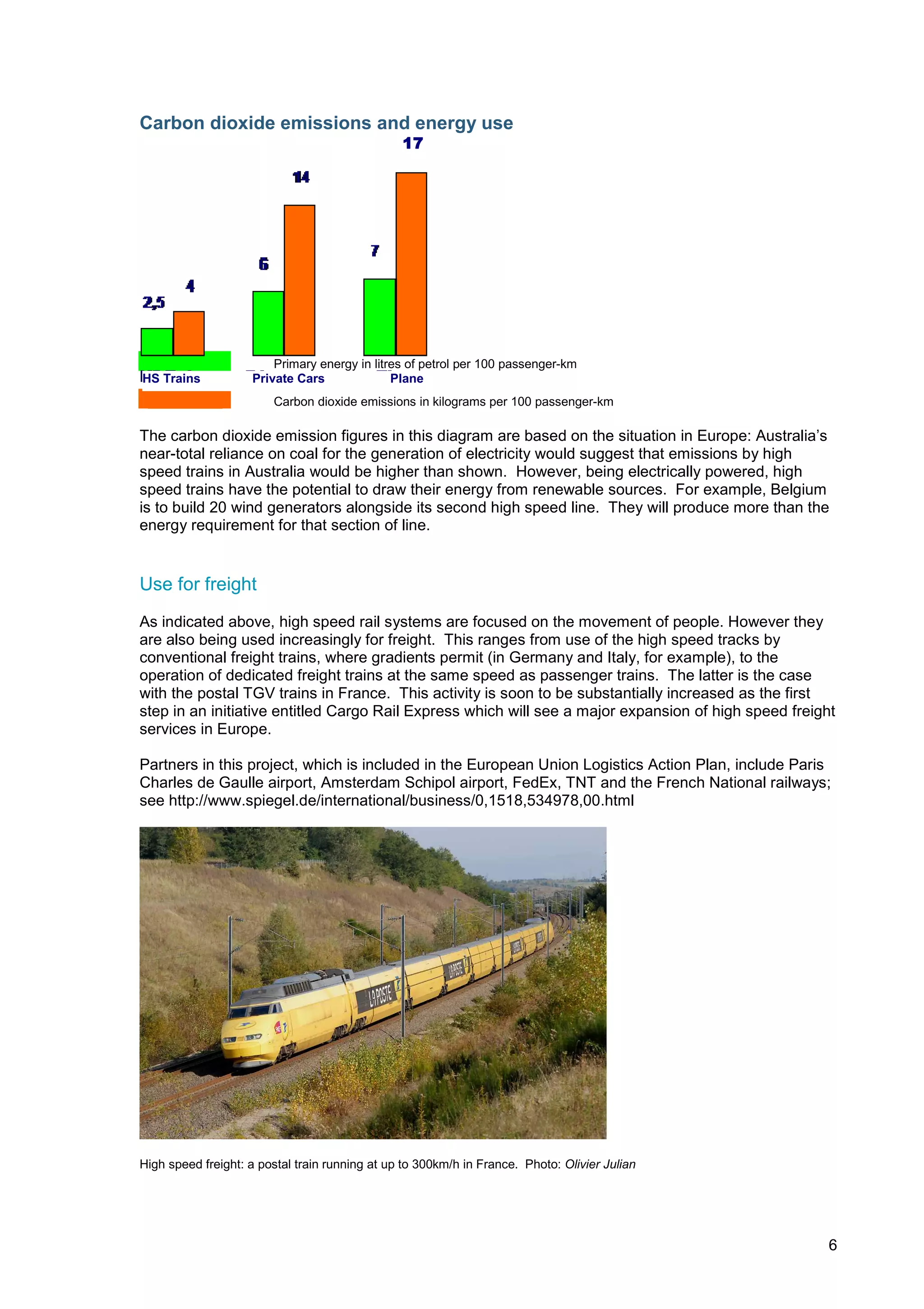 Carbon dioxide emissions and energy use
                                                17




                        Primary energy in litres of petrol per 100 passenger-km
HS Trains           Private Cars              Plane
                        Carbon dioxide emissions in kilograms per 100 passenger-km

The carbon dioxide emission figures in this diagram are based on the situation in Europe: Australia’s
near-total reliance on coal for the generation of electricity would suggest that emissions by high
speed trains in Australia would be higher than shown. However, being electrically powered, high
speed trains have the potential to draw their energy from renewable sources. For example, Belgium
is to build 20 wind generators alongside its second high speed line. They will produce more than the
energy requirement for that section of line.


Use for freight
As indicated above, high speed rail systems are focused on the movement of people. However they
are also being used increasingly for freight. This ranges from use of the high speed tracks by
conventional freight trains, where gradients permit (in Germany and Italy, for example), to the
operation of dedicated freight trains at the same speed as passenger trains. The latter is the case
with the postal TGV trains in France. This activity is soon to be substantially increased as the first
step in an initiative entitled Cargo Rail Express which will see a major expansion of high speed freight
services in Europe.

Partners in this project, which is included in the European Union Logistics Action Plan, include Paris
Charles de Gaulle airport, Amsterdam Schipol airport, FedEx, TNT and the French National railways;
see http://www.spiegel.de/international/business/0,1518,534978,00.html




High speed freight: a postal train running at up to 300km/h in France. Photo: Olivier Julian




                                                                                                       6
 