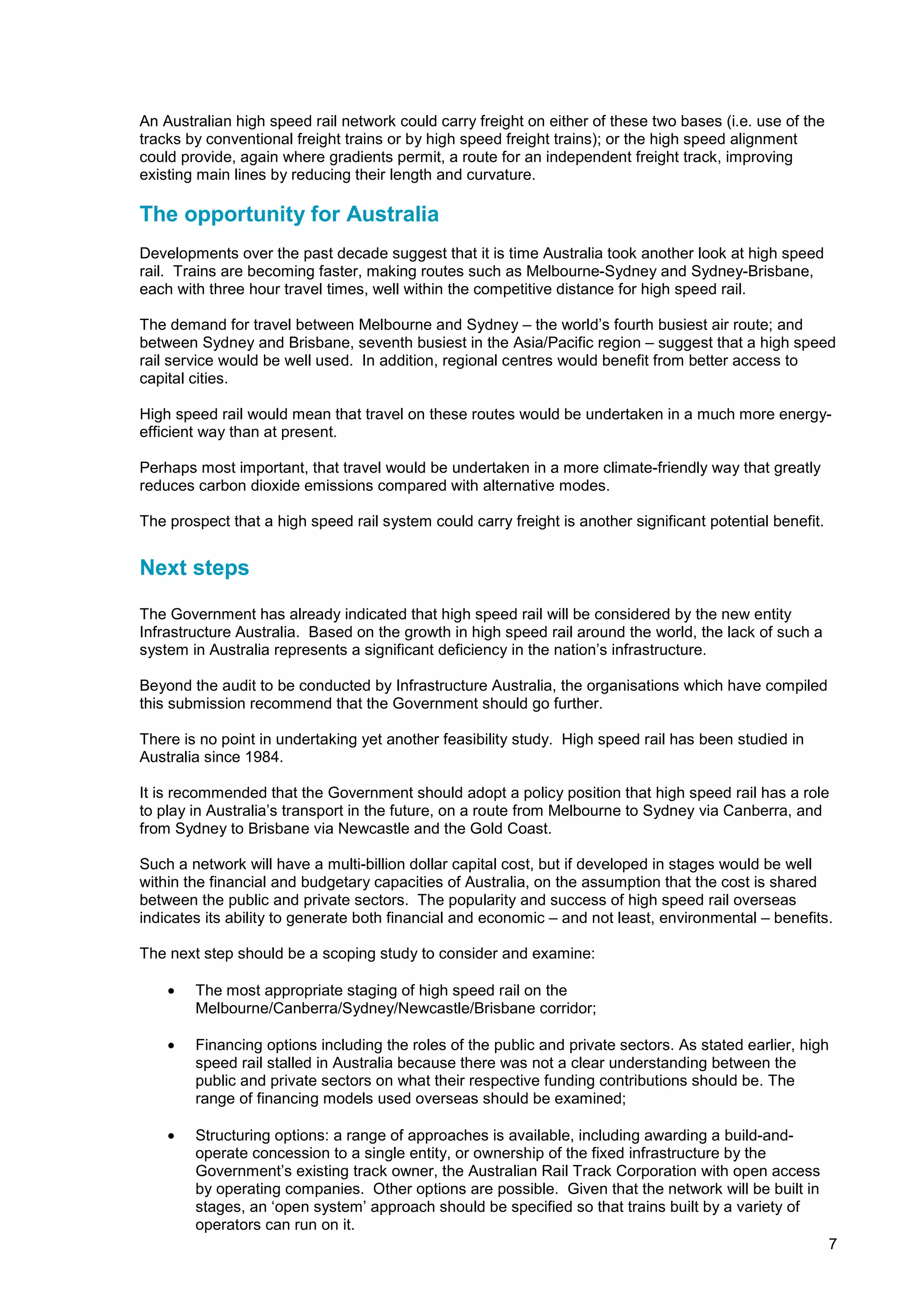 An Australian high speed rail network could carry freight on either of these two bases (i.e. use of the
tracks by conventional freight trains or by high speed freight trains); or the high speed alignment
could provide, again where gradients permit, a route for an independent freight track, improving
existing main lines by reducing their length and curvature.

The opportunity for Australia
Developments over the past decade suggest that it is time Australia took another look at high speed
rail. Trains are becoming faster, making routes such as Melbourne-Sydney and Sydney-Brisbane,
each with three hour travel times, well within the competitive distance for high speed rail.

The demand for travel between Melbourne and Sydney – the world’s fourth busiest air route; and
between Sydney and Brisbane, seventh busiest in the Asia/Pacific region – suggest that a high speed
rail service would be well used. In addition, regional centres would benefit from better access to
capital cities.

High speed rail would mean that travel on these routes would be undertaken in a much more energy-
efficient way than at present.

Perhaps most important, that travel would be undertaken in a more climate-friendly way that greatly
reduces carbon dioxide emissions compared with alternative modes.

The prospect that a high speed rail system could carry freight is another significant potential benefit.


Next steps

The Government has already indicated that high speed rail will be considered by the new entity
Infrastructure Australia. Based on the growth in high speed rail around the world, the lack of such a
system in Australia represents a significant deficiency in the nation’s infrastructure.

Beyond the audit to be conducted by Infrastructure Australia, the organisations which have compiled
this submission recommend that the Government should go further.

There is no point in undertaking yet another feasibility study. High speed rail has been studied in
Australia since 1984.

It is recommended that the Government should adopt a policy position that high speed rail has a role
to play in Australia’s transport in the future, on a route from Melbourne to Sydney via Canberra, and
from Sydney to Brisbane via Newcastle and the Gold Coast.

Such a network will have a multi-billion dollar capital cost, but if developed in stages would be well
within the financial and budgetary capacities of Australia, on the assumption that the cost is shared
between the public and private sectors. The popularity and success of high speed rail overseas
indicates its ability to generate both financial and economic – and not least, environmental – benefits.

The next step should be a scoping study to consider and examine:

    •   The most appropriate staging of high speed rail on the
        Melbourne/Canberra/Sydney/Newcastle/Brisbane corridor;

    •   Financing options including the roles of the public and private sectors. As stated earlier, high
        speed rail stalled in Australia because there was not a clear understanding between the
        public and private sectors on what their respective funding contributions should be. The
        range of financing models used overseas should be examined;

    •   Structuring options: a range of approaches is available, including awarding a build-and-
        operate concession to a single entity, or ownership of the fixed infrastructure by the
        Government’s existing track owner, the Australian Rail Track Corporation with open access
        by operating companies. Other options are possible. Given that the network will be built in
        stages, an ‘open system’ approach should be specified so that trains built by a variety of
        operators can run on it.
                                                                                                           7
 