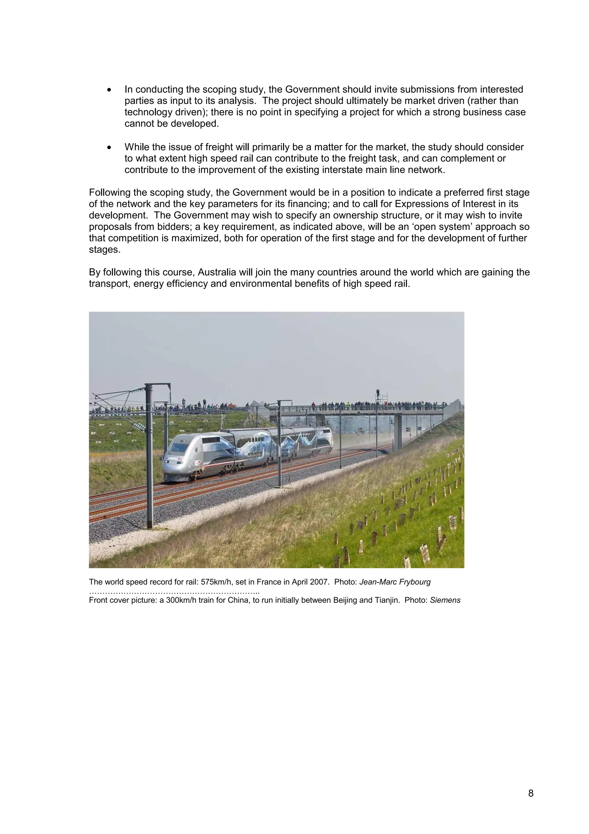 •    In conducting the scoping study, the Government should invite submissions from interested
          parties as input to its analysis. The project should ultimately be market driven (rather than
          technology driven); there is no point in specifying a project for which a strong business case
          cannot be developed.

     •    While the issue of freight will primarily be a matter for the market, the study should consider
          to what extent high speed rail can contribute to the freight task, and can complement or
          contribute to the improvement of the existing interstate main line network.

Following the scoping study, the Government would be in a position to indicate a preferred first stage
of the network and the key parameters for its financing; and to call for Expressions of Interest in its
development. The Government may wish to specify an ownership structure, or it may wish to invite
proposals from bidders; a key requirement, as indicated above, will be an ‘open system’ approach so
that competition is maximized, both for operation of the first stage and for the development of further
stages.

By following this course, Australia will join the many countries around the world which are gaining the
transport, energy efficiency and environmental benefits of high speed rail.




The world speed record for rail: 575km/h, set in France in April 2007. Photo: Jean-Marc Frybourg
………………………………………………………..
Front cover picture: a 300km/h train for China, to run initially between Beijing and Tianjin. Photo: Siemens




                                                                                                               8
 