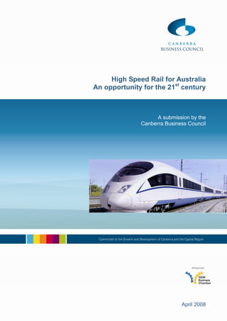 High Speed Rail for Australia
An opportunity for the 21st century



                    A submission by the
              Canberra Business Council




                             April 2008
 