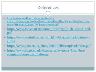 References

 http://www.wildlifetrusts.org/sites/wt-
  main.live.drupal.precedenthost.co.uk/files/files/A%20Living%20Land
  scape/HS2%20QA%20TWT%20072011.pdf
 http://www.foe.co.uk/resource/briefings/high_speed_rail.
  pdf
 http://www.youtube.com/watch?v=Cl71z1dbfcs&feature=r
  elmfu
 http://www.51m.co.uk/sites/default/files/uploads/ch6.pdf
 http://www.heart.co.uk/thamesvalley/news/local/hs2-
  compensation-consultations/
 