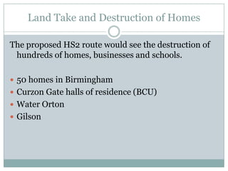 Land Take and Destruction of Homes

The proposed HS2 route would see the destruction of
 hundreds of homes, businesses and schools.

 50 homes in Birmingham
 Curzon Gate halls of residence (BCU)
 Water Orton
 Gilson
 