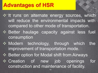 Advantages of HSR
 It runs on alternate energy sources, which
will reduce the environmental impacts with
compared to other mode of transportation.
 Better haulage capacity against less fuel
consumption
 Modern technology, through which the
improvement of transportation mode.
 Better option for Modal shift from Airways
 Creation of new job openings for
construction and maintenance of facility.
10
 