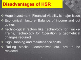 Disadvantages of HSR
 Huge Investment- Financial Viability is major Issue
 Economical factors- Balance of income and out
goings
 Technological factors like Technology for Tracks-
Trains, Technology for Operation & geometrical
changes required
 High Running and maintenance costs
 Rolling stocks, Locomotives etc. are to be
replaced
11
 