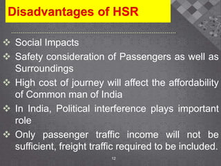 Disadvantages of HSR
 Social Impacts
 Safety consideration of Passengers as well as
Surroundings
 High cost of journey will affect the affordability
of Common man of India
 In India, Political interference plays important
role
 Only passenger traffic income will not be
sufficient, freight traffic required to be included.
12
 