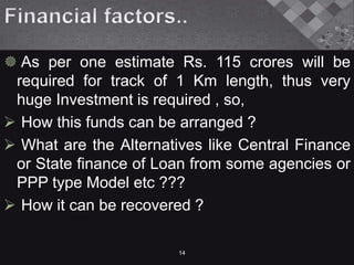  As per one estimate Rs. 115 crores will be
required for track of 1 Km length, thus very
huge Investment is required , so,
 How this funds can be arranged ?
 What are the Alternatives like Central Finance
or State finance of Loan from some agencies or
PPP type Model etc ???
 How it can be recovered ?
14
 