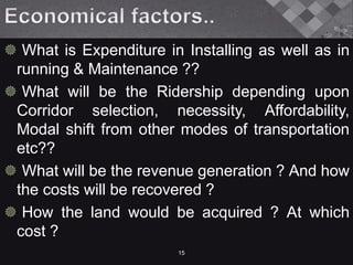  What is Expenditure in Installing as well as in
running & Maintenance ??
 What will be the Ridership depending upon
Corridor selection, necessity, Affordability,
Modal shift from other modes of transportation
etc??
 What will be the revenue generation ? And how
the costs will be recovered ?
 How the land would be acquired ? At which
cost ?
15
 