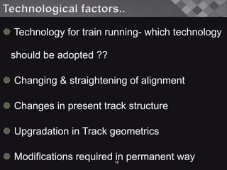  Technology for train running- which technology
should be adopted ??
 Changing & straightening of alignment
 Changes in present track structure
 Upgradation in Track geometrics
 Modifications required in permanent way16
 