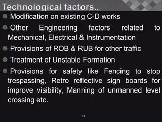  Modification on existing C-D works
 Other Engineering factors related to
Mechanical, Electrical & Instrumentation
 Provisions of ROB & RUB for other traffic
 Treatment of Unstable Formation
 Provisions for safety like Fencing to stop
trespassing, Retro reflective sign boards for
improve visibility, Manning of unmanned level
crossing etc.
18
 