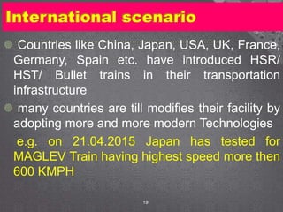 International scenario
 Countries like China, Japan, USA, UK, France,
Germany, Spain etc. have introduced HSR/
HST/ Bullet trains in their transportation
infrastructure
 many countries are till modifies their facility by
adopting more and more modern Technologies
e.g. on 21.04.2015 Japan has tested for
MAGLEV Train having highest speed more then
600 KMPH
19
 