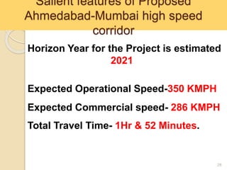 Salient features of Proposed
Ahmedabad-Mumbai high speed
corridor
28
Horizon Year for the Project is estimated
2021
Expected Operational Speed-350 KMPH
Expected Commercial speed- 286 KMPH
Total Travel Time- 1Hr & 52 Minutes.
 