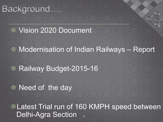  Vision 2020 Document
 Modernisation of Indian Railways – Report
 Railway Budget-2015-16
 Need of the day
Latest Trial run of 160 KMPH speed between
Delhi-Agra Section 3
 