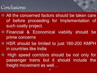 Conclusions:
 All the concerned factors should be taken care
of before proceeding for Implementation of
such costly project.
 Financial & Economical viability should be
prime concerns
 HSR should be limited to just 160-200 KMPH
in countries like India
 High speed corridors should be not only for
passenger trains but it should include the
freight movement as well…
30
 