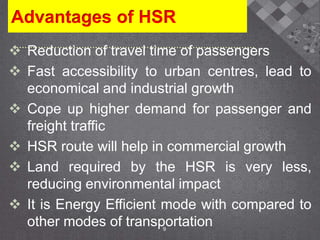 Advantages of HSR
 Reduction of travel time of passengers
 Fast accessibility to urban centres, lead to
economical and industrial growth
 Cope up higher demand for passenger and
freight traffic
 HSR route will help in commercial growth
 Land required by the HSR is very less,
reducing environmental impact
 It is Energy Efficient mode with compared to
other modes of transportation9
 