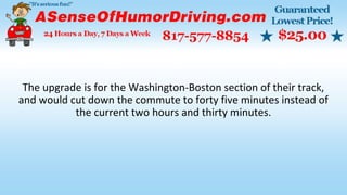 The upgrade is for the Washington-Boston section of their track,
and would cut down the commute to forty five minutes instead of
the current two hours and thirty minutes.
 