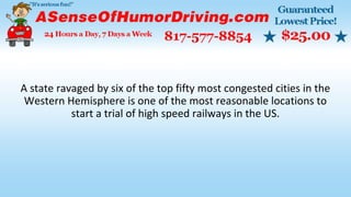 A state ravaged by six of the top fifty most congested cities in the
Western Hemisphere is one of the most reasonable locations to
start a trial of high speed railways in the US.
 