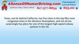 Texas, not far behind California, has five cities in the top fifty most
congested cities in the Western Hemisphere, and not all too
surprisingly has plans for one of the longest high-speed railway
systems in the US.
 