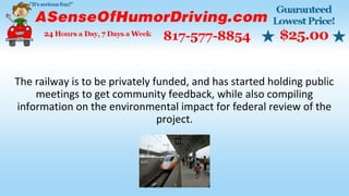 The railway is to be privately funded, and has started holding public
meetings to get community feedback, while also compiling
information on the environmental impact for federal review of the
project.
 