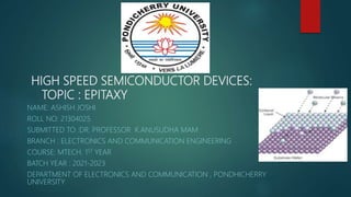 HIGH SPEED SEMICONDUCTOR DEVICES:
TOPIC : EPITAXY
NAME: ASHISH JOSHI
ROLL NO: 21304025
SUBMITTED TO :DR. PROFESSOR K.ANUSUDHA MAM
BRANCH : ELECTRONICS AND COMMUNICATION ENGINEERING
COURSE: MTECH. 1ST YEAR
BATCH YEAR : 2021-2023
DEPARTMENT OF ELECTRONICS AND COMMUNICATION , PONDHICHERRY
UNIVERSITY
 