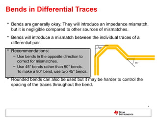 Bends in Differential Traces
• Bends are generally okay. They will introduce an impedance mismatch,
but it is negligible compared to other sources of mismatches.
• Bends will introduce a mismatch between the individual traces of a
differential pair.
• Recommendations:
– Use bends in the opposite direction to
correct for mismatches.
– Use 45° bends rather than 90° bends.
To make a 90° bend, use two 45° bends.
• Rounded bends can also be used but it may be harder to control the
spacing of the traces throughout the bend.
4
 