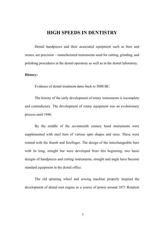 HIGH SPEEDS IN DENTISTRY
Dental handpieces and their associated equipment such as burs and
stones, are precision – manufactured instruments used for cutting, grinding, and
polishing procedures in the dental operatory as well as in the dental laboratory.
History:
Evidence of dental treatment dates back to 5000 BC.
The history of the early development of rotary instruments is incomplete
and contradictory. The development of rotary equipment was an evolutionary
process until 1946.
By the middle of the seventeenth century hand instruments were
supplemented with steel burs of various upto shapes and sizes. These were
rotated with the thumb and forefinger. The design of the interchangeable burs
with its long, straight bur were developed from this beginning, two basic
designs of handpieces and cutting instruments, straight and angle have become
standard equipment in the dental office.
The old spinning wheel and sewing machine properly inspired the
development of dental toot engine as a source of power around 1871 Rotation
1
 