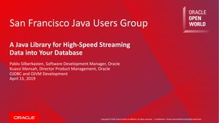 Copyright © 2018, Oracle and/or its affiliates. All rights reserved. |
San Francisco Java Users Group
A Java Library for High-Speed Streaming
Data into Your Database
Pablo Silberkasten, Software Development Manager, Oracle
Kuassi Mensah, Director Product Management, Oracle
OJDBC and OJVM Development
April 15, 2019
Confidential – Oracle Internal/Restricted/Highly Restricted
 
