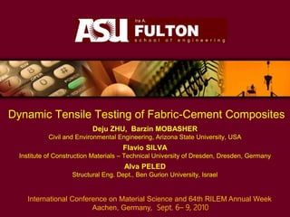 Dynamic Tensile Testing of Fabric-Cement Composites
Deju ZHU, Barzin MOBASHER
Civil and Environmental Engineering, Arizona State University, USA
Flavio SILVA
Institute of Construction Materials – Technical University of Dresden, Dresden, Germany
Alva PELED
Structural Eng. Dept., Ben Gurion University, Israel
International Conference on Material Science and 64th RILEM Annual Week
Aachen, Germany, Sept. 6– 9, 2010
 