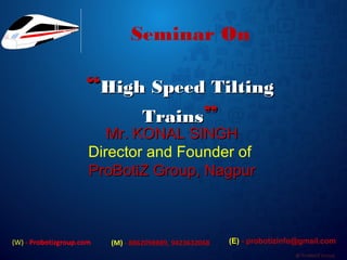 @ ProBotiZ Group
Seminar On
““High Speed TiltingHigh Speed Tilting
TrainsTrains””
Mr. KONAL SINGHMr. KONAL SINGH
Director and Founder of
ProBotiZ Group, NagpurProBotiZ Group, Nagpur
(W) - Probotizgroup.com (M) - 8862098889, 9423632068 (E) - probotizinfo@gmail.com
 