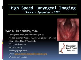 High Speed Laryngeal Imaging
Saunders Symposium – 2012
Ryan M. Hendricker, M.D.
Laryngology and General Otolaryngology
Medical Director,Voice and Swallowing Disorders Center
Midwest Ear, Nose &Throat S.C.
8600 State Route 91
Peoria, IL 61615
Phone: 309-691-6616
Email: ryan.m.hendricker@osfhealthcare.org
Website: mw-ent.com
 