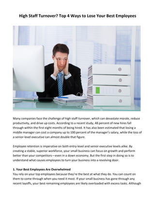 High	
  Staff	
  Turnover?	
  Top	
  4	
  Ways	
  to	
  Lose	
  Your	
  Best	
  Employees	
  
	
  
	
  
	
  
Many	
  companies	
  face	
  the	
  challenge	
  of	
  high	
  staff	
  turnover,	
  which	
  can	
  devastate	
  morale,	
  reduce	
  
productivity,	
  and	
  drive	
  up	
  costs.	
  According	
  to	
  a	
  recent	
  study,	
  48	
  percent	
  of	
  new	
  hires	
  fall	
  
through	
  within	
  the	
  first	
  eight	
  months	
  of	
  being	
  hired.	
  It	
  has	
  also	
  been	
  estimated	
  that	
  losing	
  a	
  
middle	
  manager	
  can	
  cost	
  a	
  company	
  up	
  to	
  100	
  percent	
  of	
  the	
  manager’s	
  salary,	
  while	
  the	
  loss	
  of	
  
a	
  senior-­‐level	
  executive	
  can	
  almost	
  double	
  that	
  figure.	
  
	
  
Employee	
  retention	
  is	
  imperative	
  on	
  both	
  entry-­‐level	
  and	
  senior	
  executive	
  levels	
  alike.	
  By	
  
creating	
  a	
  stable,	
  superior	
  workforce,	
  your	
  small	
  business	
  can	
  focus	
  on	
  growth	
  and	
  perform	
  
better	
  than	
  your	
  competitors—even	
  in	
  a	
  down	
  economy.	
  But	
  the	
  first	
  step	
  in	
  doing	
  so	
  is	
  to	
  
understand	
  what	
  causes	
  employees	
  to	
  turn	
  your	
  business	
  into	
  a	
  revolving	
  door.	
  	
  
	
  
1.	
  Your	
  Best	
  Employees	
  Are	
  Overwhelmed	
  
You	
  rely	
  on	
  your	
  top	
  employees	
  because	
  they’re	
  the	
  best	
  at	
  what	
  they	
  do.	
  You	
  can	
  count	
  on	
  
them	
  to	
  come	
  through	
  when	
  you	
  need	
  it	
  most.	
  If	
  your	
  small	
  business	
  has	
  gone	
  through	
  any	
  
recent	
  layoffs,	
  your	
  best	
  remaining	
  employees	
  are	
  likely	
  overloaded	
  with	
  excess	
  tasks.	
  Although	
  
 