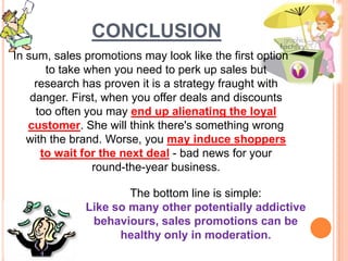 CONCLUSION
In sum, sales promotions may look like the first option
to take when you need to perk up sales but
research has proven it is a strategy fraught with
danger. First, when you offer deals and discounts
too often you may end up alienating the loyal
customer. She will think there's something wrong
with the brand. Worse, you may induce shoppers
to wait for the next deal - bad news for your
round-the-year business.
The bottom line is simple:
Like so many other potentially addictive
behaviours, sales promotions can be
healthy only in moderation.
 