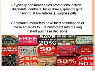  Typically consumer sales promotions include
discounts, contests, lucky draws, quantity gifts,
financing at low interests, surprise gifts.
 Sometimes marketers have tried combination of
these activities to lure customers into making
instant purchase decisions.
 