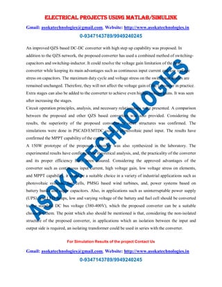 ELECTRICAL PROJECTS USING MATLAB/SIMULINK
Gmail: asokatechnologies@gmail.com, Website: http://www.asokatechnologies.in
0-9347143789/9949240245
For Simulation Results of the project Contact Us
Gmail: asokatechnologies@gmail.com, Website: http://www.asokatechnologies.in
0-9347143789/9949240245
An improved QZS based DC-DC converter with high step up capability was proposed. In
addition to the QZS network, the proposed converter has used a combined method of switching-
capacitors and switching-inductor. It could resolve the voltage gain limitation of the basic
converter while keeping its main advantages such as continuous input current and low voltage
stress on capacitors. The maximum duty cycle and voltage stress on the switch and diodes are
remained unchanged. Therefore, they will not affect the voltage gain of the converter in practice.
Extra stages can also be added to the converter to achieve even higher voltage gains. It was seen
after increasing the stages.
Circuit operation principles, analysis, and necessary relationships were presented. A comparison
between the proposed and other QZS based converters was also provided. Considering the
results, the superiority of the proposed converter to other structures was confirmed. The
simulations were done in PSCAD/EMTDC using a photovoltaic panel input. The results have
confirmed the MPPT capability of the converter.
A 150W prototype of the proposed converter was also synthesized in the laboratory. The
experimental results have confirmed the theoretical analysis, and, the practicality of the converter
and its proper efficiency have been assured. Considering the approved advantages of the
converter such as continuous input current, high voltage gain, low voltage stress on elements,
and MPPT capability, it could be a suitable choice in a variety of industrial applications such as
photovoltaic systems, fuel cells, PMSG based wind turbines, and, power systems based on
battery banks and super capacitors. Also, in applications such as uninterruptable power supply
(UPS), and LED lamps, low and varying voltage of the battery and fuel cell should be converted
to the standard DC bus voltage (380-400V), which the proposed converter can be a suitable
choice for them. The point which also should be mentioned is that, considering the non-isolated
structure of the proposed converter, in applications which an isolation between the input and
output side is required, an isolating transformer could be used in series with the converter.
 