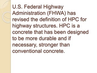 U.S. Federal Highway
Administration (FHWA) has
revised the definition of HPC for
highway structures. HPC is a
concrete that has been designed
to be more durable and if
necessary, stronger than
conventional concrete.
 